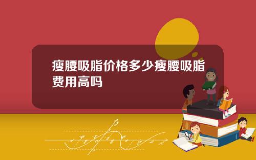 瘦腰吸脂价格多少瘦腰吸脂费用高吗