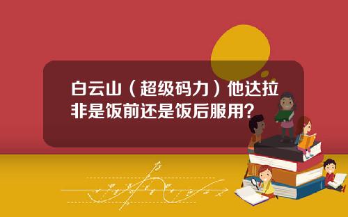 白云山（超级码力）他达拉非是饭前还是饭后服用？