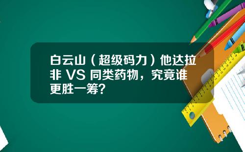 白云山（超级码力）他达拉非 VS 同类药物，究竟谁更胜一筹？