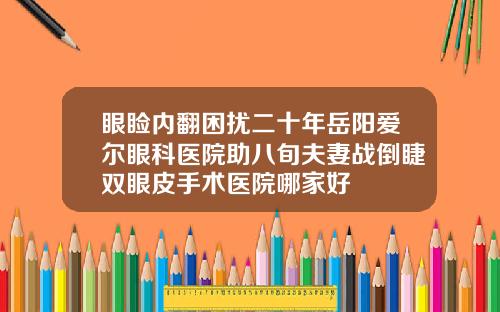 眼睑内翻困扰二十年岳阳爱尔眼科医院助八旬夫妻战倒睫双眼皮手术医院哪家好
