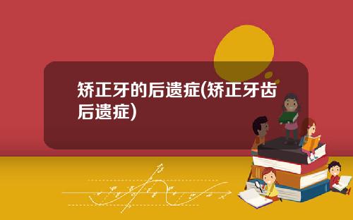 矫正牙的后遗症(矫正牙齿后遗症)