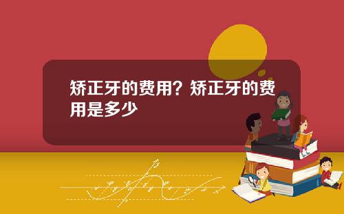 矫正牙的费用？矫正牙的费用是多少