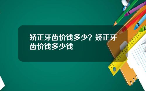 矫正牙齿价钱多少？矫正牙齿价钱多少钱