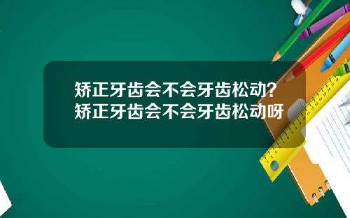 矫正牙齿会不会牙齿松动？矫正牙齿会不会牙齿松动呀