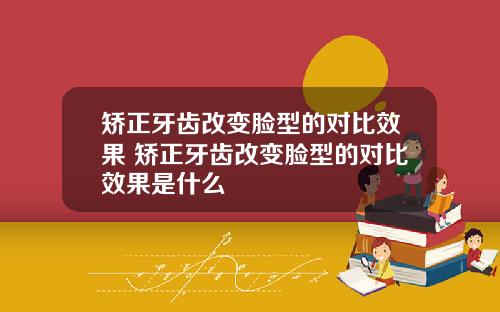 矫正牙齿改变脸型的对比效果 矫正牙齿改变脸型的对比效果是什么