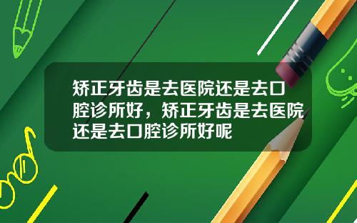 矫正牙齿是去医院还是去口腔诊所好，矫正牙齿是去医院还是去口腔诊所好呢