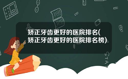 矫正牙齿更好的医院排名(矫正牙齿更好的医院排名榜)