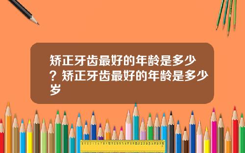 矫正牙齿最好的年龄是多少？矫正牙齿最好的年龄是多少岁