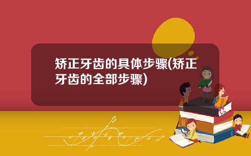 矫正牙齿的具体步骤(矫正牙齿的全部步骤)