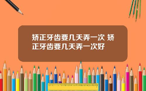 矫正牙齿要几天弄一次 矫正牙齿要几天弄一次好