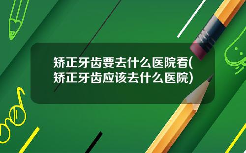 矫正牙齿要去什么医院看(矫正牙齿应该去什么医院)