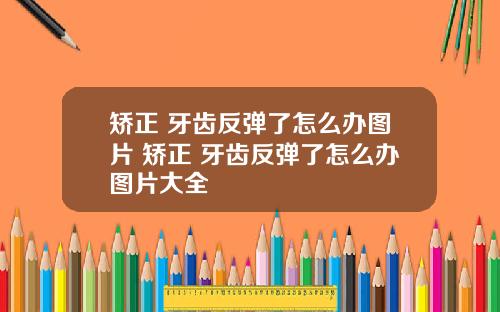 矫正 牙齿反弹了怎么办图片 矫正 牙齿反弹了怎么办图片大全