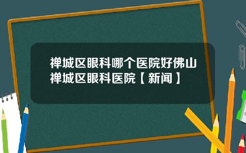 禅城区眼科哪个医院好佛山禅城区眼科医院【新闻】