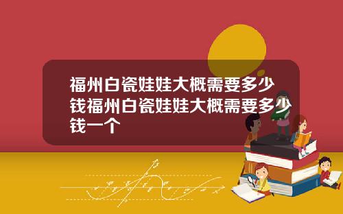 福州白瓷娃娃大概需要多少钱福州白瓷娃娃大概需要多少钱一个
