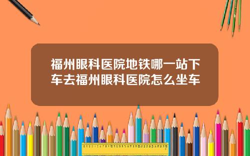 福州眼科医院地铁哪一站下车去福州眼科医院怎么坐车