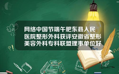 网络中国节端午肥东县人民医院整形外科获评安徽省整形美容外科专科联盟理事单位好的注射隆鼻整容医院