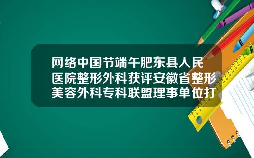 网络中国节端午肥东县人民医院整形外科获评安徽省整形美容外科专科联盟理事单位打瘦脸针医院去哪所医院好