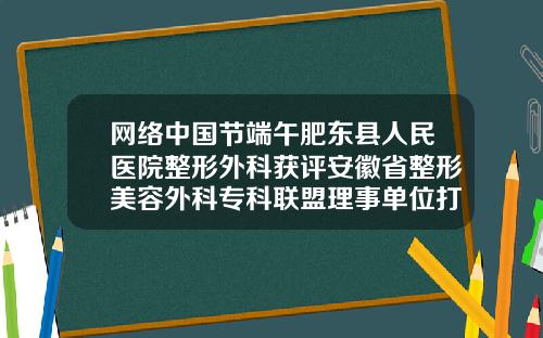 网络中国节端午肥东县人民医院整形外科获评安徽省整形美容外科专科联盟理事单位打瘦脸针医院哪儿好一点
