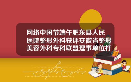 网络中国节端午肥东县人民医院整形外科获评安徽省整形美容外科专科联盟理事单位打瘦脸针比较好的整形医院有哪些