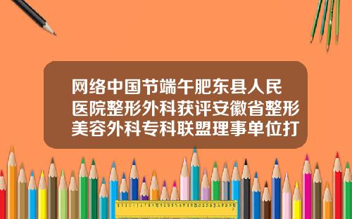 网络中国节端午肥东县人民医院整形外科获评安徽省整形美容外科专科联盟理事单位打瘦脸针的好医院推荐