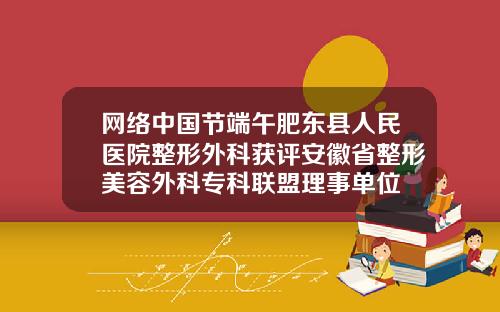 网络中国节端午肥东县人民医院整形外科获评安徽省整形美容外科专科联盟理事单位