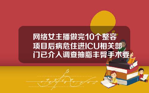 网络女主播做完10个整容项目后病危住进ICU相关部门已介入调查抽脂丰臀手术要多久