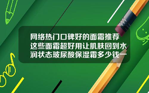 网络热门口碑好的面霜推荐这些面霜超好用让肌肤回到水润状态玻尿酸保湿霜多少钱一瓶