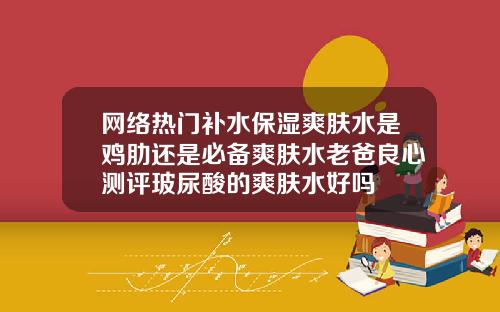 网络热门补水保湿爽肤水是鸡肋还是必备爽肤水老爸良心测评玻尿酸的爽肤水好吗