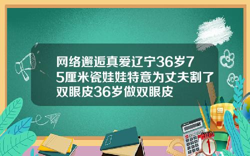 网络邂逅真爱辽宁36岁75厘米瓷娃娃特意为丈夫割了双眼皮36岁做双眼皮