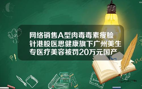 网络销售A型肉毒毒素瘦脸针港股医思健康旗下广州美生专医疗美容被罚20万元国产瘦脸针叫什么名字
