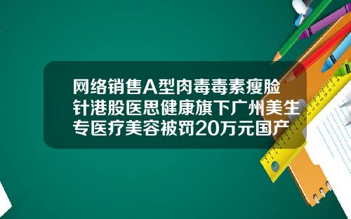 网络销售A型肉毒毒素瘦脸针港股医思健康旗下广州美生专医疗美容被罚20万元国产瘦脸针品牌