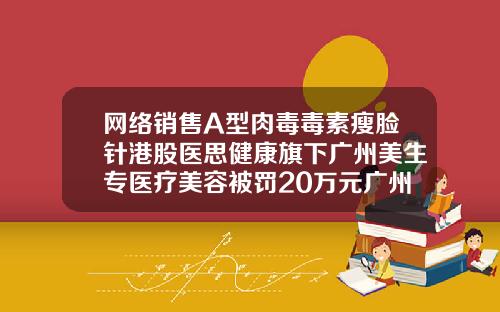 网络销售A型肉毒毒素瘦脸针港股医思健康旗下广州美生专医疗美容被罚20万元广州哪里打瘦脸针比较好一点
