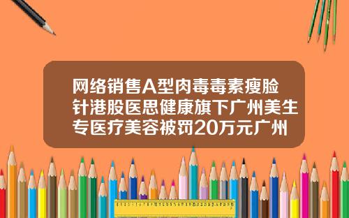 网络销售A型肉毒毒素瘦脸针港股医思健康旗下广州美生专医疗美容被罚20万元广州打瘦脸针到哪里好