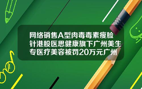 网络销售A型肉毒毒素瘦脸针港股医思健康旗下广州美生专医疗美容被罚20万元广州整形医院瘦脸针价格