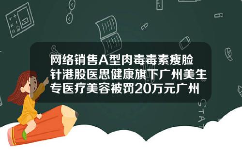 网络销售A型肉毒毒素瘦脸针港股医思健康旗下广州美生专医疗美容被罚20万元广州整形医院瘦脸针