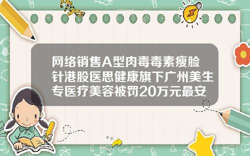 网络销售A型肉毒毒素瘦脸针港股医思健康旗下广州美生专医疗美容被罚20万元最安全的瘦脸针什么牌子