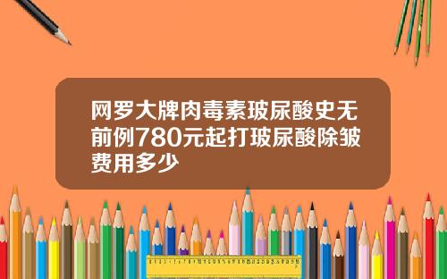 网罗大牌肉毒素玻尿酸史无前例780元起打玻尿酸除皱费用多少
