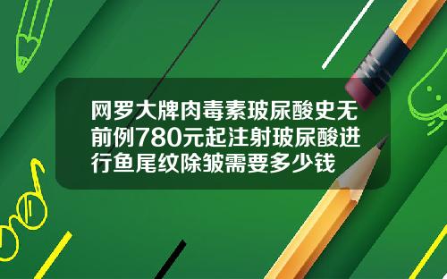 网罗大牌肉毒素玻尿酸史无前例780元起注射玻尿酸进行鱼尾纹除皱需要多少钱