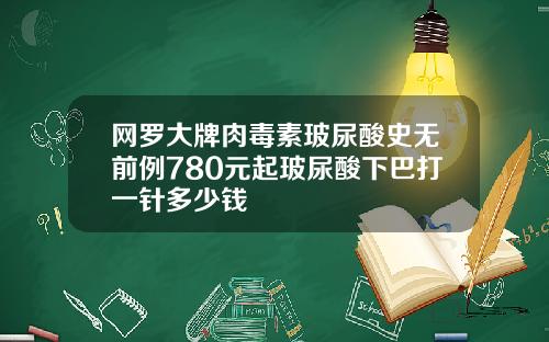网罗大牌肉毒素玻尿酸史无前例780元起玻尿酸下巴打一针多少钱