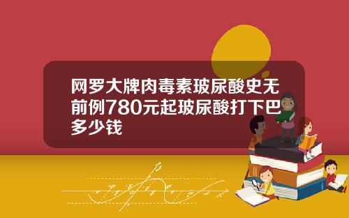 网罗大牌肉毒素玻尿酸史无前例780元起玻尿酸打下巴多少钱