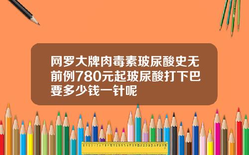 网罗大牌肉毒素玻尿酸史无前例780元起玻尿酸打下巴要多少钱一针呢