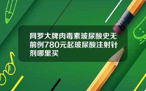 网罗大牌肉毒素玻尿酸史无前例780元起玻尿酸注射针剂哪里买