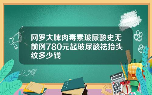 网罗大牌肉毒素玻尿酸史无前例780元起玻尿酸祛抬头纹多少钱
