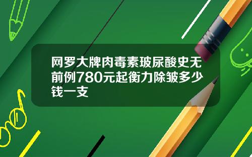 网罗大牌肉毒素玻尿酸史无前例780元起衡力除皱多少钱一支