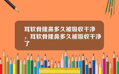 耳软骨隆鼻多久被吸收干净，耳软骨隆鼻多久被吸收干净了
