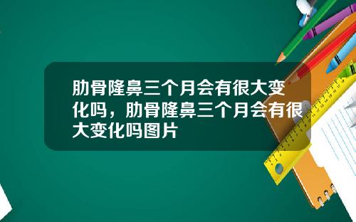 肋骨隆鼻三个月会有很大变化吗，肋骨隆鼻三个月会有很大变化吗图片