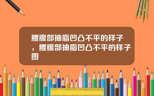 腰腹部抽脂凹凸不平的样子，腰腹部抽脂凹凸不平的样子图