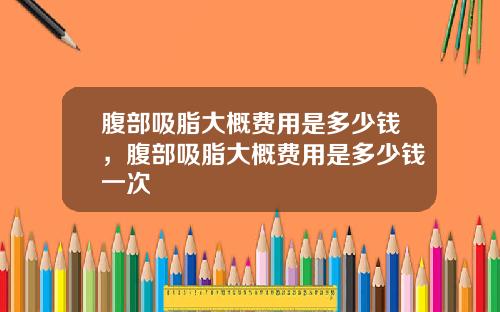 腹部吸脂大概费用是多少钱，腹部吸脂大概费用是多少钱一次