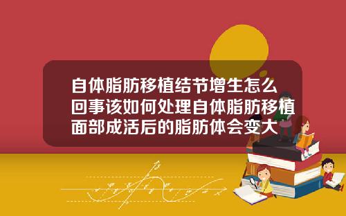 自体脂肪移植结节增生怎么回事该如何处理自体脂肪移植面部成活后的脂肪体会变大