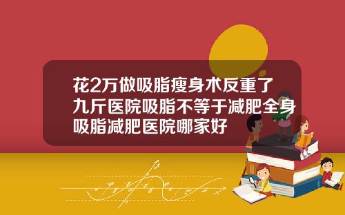 花2万做吸脂瘦身术反重了九斤医院吸脂不等于减肥全身吸脂减肥医院哪家好